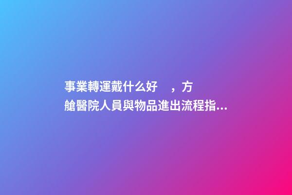 事業轉運戴什么好，方艙醫院人員與物品進出流程指引-第1張-觀點-玄機派